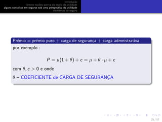 introdu¸c˜ao
breves no¸c˜oes acerca da teoria da utilidade
alguns conceitos em seguros sob uma perspectiva da utilidade
elementos de seguro
Pr´emio = pr´emio puro + carga de seguran¸ca + carga admnistrativa
por exemplo :
P = µ(1 + θ) + c = µ + θ · µ + c
com θ, c > 0 e onde
θ – COEFICIENTE de CARGA DE SEGURANC¸A
25 / 57
 