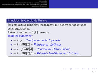 introdu¸c˜ao
breves no¸c˜oes acerca da teoria da utilidade
alguns conceitos em seguros sob uma perspectiva da utilidade
elementos de seguro
Princ´ıpios de C´alculo de Pr´emio
Existem outros princ´ıpios econ´omicos que podem ser adoptados
pelas seguradoras.
Assim, e com µ := E[X], quando:
carga de seguran¸ca=
= θ · µ – Princ´ıpio do Valor Esperado.
= θ · VAR[X] – Princ´ıpio da Variˆancia.
= θ · VAR[X] – Princ´ıpio do Desvio Padr˜ao.
= θ · VAR[X]/µ – Princ´ıpio Modiﬁcado da Variˆancia.
26 / 57
 