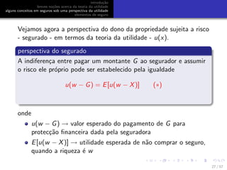 introdu¸c˜ao
breves no¸c˜oes acerca da teoria da utilidade
alguns conceitos em seguros sob uma perspectiva da utilidade
elementos de seguro
Vejamos agora a perspectiva do dono da propriedade sujeita a risco
- segurado - em termos da teoria da utilidade - u(x).
perspectiva do segurado
A indiferen¸ca entre pagar um montante G ao segurador e assumir
o risco ele pr´oprio pode ser estabelecido pela igualdade
u(w − G) = E[u(w − X)] (∗)
onde
u(w − G) → valor esperado do pagamento de G para
protec¸c˜ao ﬁnanceira dada pela seguradora
E[u(w − X)] → utilidade esperada de n˜ao comprar o seguro,
quando a riqueza ´e w
27 / 57
 