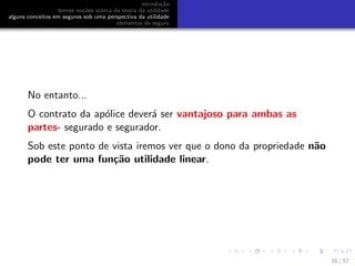 introdu¸c˜ao
breves no¸c˜oes acerca da teoria da utilidade
alguns conceitos em seguros sob uma perspectiva da utilidade
elementos de seguro
No entanto...
O contrato da ap´olice dever´a ser vantajoso para ambas as
partes- segurado e segurador.
Sob este ponto de vista iremos ver que o dono da propriedade n˜ao
pode ter uma fun¸c˜ao utilidade linear.
28 / 57
 