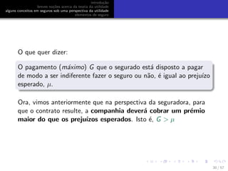 introdu¸c˜ao
breves no¸c˜oes acerca da teoria da utilidade
alguns conceitos em seguros sob uma perspectiva da utilidade
elementos de seguro
O que quer dizer:
O pagamento (m´aximo) G que o segurado est´a disposto a pagar
de modo a ser indiferente fazer o seguro ou n˜ao, ´e igual ao preju´ızo
esperado, µ.
Ora, vimos anteriormente que na perspectiva da seguradora, para
que o contrato resulte, a companhia dever´a cobrar um pr´emio
maior do que os preju´ızos esperados. Isto ´e, G > µ
30 / 57
 