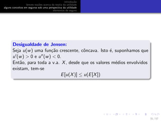 introdu¸c˜ao
breves no¸c˜oes acerca da teoria da utilidade
alguns conceitos em seguros sob uma perspectiva da utilidade
elementos de seguro
Desigualdade de Jensen:
Seja u(w) uma fun¸c˜ao crescente, cˆoncava. Isto ´e, suponhamos que
u (w) > 0 e u (w) < 0.
Ent˜ao, para toda a v.a. X, desde que os valores m´edios envolvidos
existam, tem-se
E[u(X)] ≤ u(E[X])
31 / 57
 