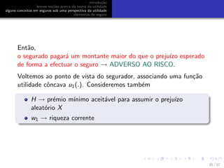 introdu¸c˜ao
breves no¸c˜oes acerca da teoria da utilidade
alguns conceitos em seguros sob uma perspectiva da utilidade
elementos de seguro
Ent˜ao,
o segurado pagar´a um montante maior do que o preju´ızo esperado
de forma a efectuar o seguro → ADVERSO AO RISCO.
Voltemos ao ponto de vista do segurador, associando uma fun¸c˜ao
utilidade cˆoncava u1(.). Consideremos tamb´em
H → pr´emio m´ınimo aceit´avel para assumir o preju´ızo
aleat´orio X
w1 → riqueza corrente
35 / 57
 