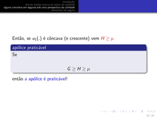 introdu¸c˜ao
breves no¸c˜oes acerca da teoria da utilidade
alguns conceitos em seguros sob uma perspectiva da utilidade
elementos de seguro
Ent˜ao, se u1(.) ´e cˆoncava (e crescente) vem H ≥ µ
ap´olice pratic´avel
Se
G ≥ H ≥ µ
ent˜ao a ap´olice ´e pratic´avel!
37 / 57
 