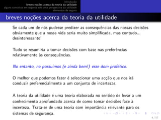 introdu¸c˜ao
breves no¸c˜oes acerca da teoria da utilidade
alguns conceitos em seguros sob uma perspectiva da utilidade
elementos de seguro
breves no¸c˜oes acerca da teoria da utilidade
Se cada um de n´os pudesse predizer as consequˆencias das nossas decis˜oes
obviamente que a nossa vida seria muito simpliﬁcada, mas contudo...
desinteressante!
Tudo se resumiria a tomar decis˜oes com base nas preferˆencias
relativamente `as consequˆencias.
No entanto, na possuimos (e ainda bem!) esse dom prof´etico.
O melhor que podemos fazer ´e seleccionar uma ac¸c˜ao que nos ir´a
conduzir preferencialmente a um conjunto de incertezas.
A teoria da utilidade ´e uma teoria elaborada no sentido de levar a um
conhecimento aprofundado acerca de como tomar decis˜oes face `a
incerteza. Trata-se de uma teoria com importˆancia relevante para os
sistemas de seguran¸ca.
4 / 57
 