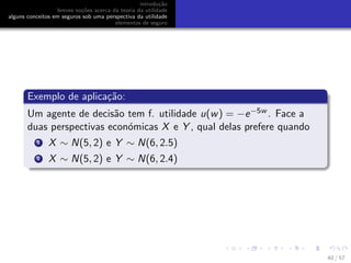 introdu¸c˜ao
breves no¸c˜oes acerca da teoria da utilidade
alguns conceitos em seguros sob uma perspectiva da utilidade
elementos de seguro
Exemplo de aplica¸c˜ao:
Um agente de decis˜ao tem f. utilidade u(w) = −e−5w . Face a
duas perspectivas econ´omicas X e Y , qual delas prefere quando
1 X ∼ N(5, 2) e Y ∼ N(6, 2.5)
2 X ∼ N(5, 2) e Y ∼ N(6, 2.4)
40 / 57
 