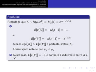 introdu¸c˜ao
breves no¸c˜oes acerca da teoria da utilidade
alguns conceitos em seguros sob uma perspectiva da utilidade
elementos de seguro
Resolu¸c˜ao:
Recorde-se que X ∼ N(µ, σ2) ⇒ MX
(r) = eµr+σ2r2/2
1
E[u(X)] = −MX
(−5) = −1
e
E[u(Y )] = −MY
(−5) = −e−1.25
tem-se E[u(X)] > E[u(Y )] e portanto prefere X.
Observa¸c˜ao: note-se que µX
< µY
2 Neste caso, E[u(Y )] = −1 e portanto ´e indiferente entre X e
Y .
41 / 57
 