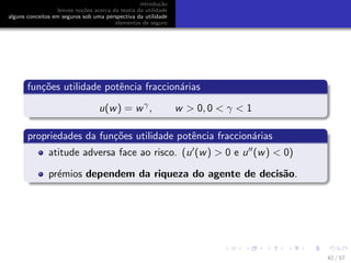 introdu¸c˜ao
breves no¸c˜oes acerca da teoria da utilidade
alguns conceitos em seguros sob uma perspectiva da utilidade
elementos de seguro
fun¸c˜oes utilidade potˆencia fraccion´arias
u(w) = wγ
, w > 0, 0 < γ < 1
propriedades da fun¸c˜oes utilidade potˆencia fraccion´arias
atitude adversa face ao risco. (u (w) > 0 e u (w) < 0)
pr´emios dependem da riqueza do agente de decis˜ao.
42 / 57
 