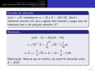 introdu¸c˜ao
breves no¸c˜oes acerca da teoria da utilidade
alguns conceitos em seguros sob uma perspectiva da utilidade
elementos de seguro
Exemplo de aplica¸c˜ao:
u(w) =
√
w; considere-se w = 10 e X ∼ U(0, 10). Qual o
montante m´aximo (G) que o agente est´a disposto a pagar para ter
cobertura face a um preju´ızo aleat´orio X?
Resolu¸c˜ao:
u(10 − G) = E[u(10 − X)]
⇔
√
10 − G =
10
0
√
10 − x
1
10
dx
⇔ G ==
2
3
√
10 ⇔ G = 10 ×
5
9
= 5.56
Observa¸c˜ao: Note-se que se veriﬁca, tal como foi discutido atr´as,
G > E[X]
43 / 57
 