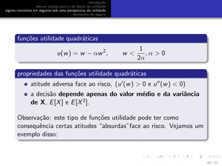 introdu¸c˜ao
breves no¸c˜oes acerca da teoria da utilidade
alguns conceitos em seguros sob uma perspectiva da utilidade
elementos de seguro
fun¸c˜oes utilidade quadr´aticas
u(w) = w − αw2
, w <
1
2α
, α > 0
propriedades das fun¸c˜oes utilidade quadr´aticas
atitude adversa face ao risco. (u (w) > 0 e u (w) < 0)
a decis˜ao depende apenas do valor m´edio e da variˆancia
de X, E[X] e E[X2].
Observa¸c˜ao: este tipo de fun¸c˜oes utilidade pode ter como
consequˆencia certas atitudes “absurdas”face ao risco. Vejamos um
exemplo disso:
44 / 57
 