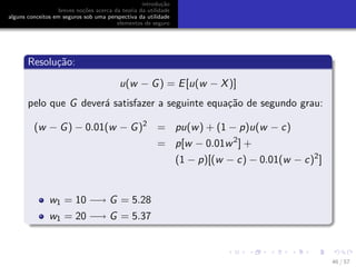 introdu¸c˜ao
breves no¸c˜oes acerca da teoria da utilidade
alguns conceitos em seguros sob uma perspectiva da utilidade
elementos de seguro
Resolu¸c˜ao:
u(w − G) = E[u(w − X)]
pelo que G dever´a satisfazer a seguinte equa¸c˜ao de segundo grau:
(w − G) − 0.01(w − G)2
= pu(w) + (1 − p)u(w − c)
= p[w − 0.01w2
] +
(1 − p)[(w − c) − 0.01(w − c)2
]
w1 = 10 −→ G = 5.28
w1 = 20 −→ G = 5.37
46 / 57
 
