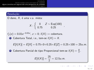 introdu¸c˜ao
breves no¸c˜oes acerca da teoria da utilidade
alguns conceitos em seguros sob uma perspectiva da utilidade
elementos de seguro
Resolu¸c˜ao:
O dano, X, ´e uma v.a. mista:
X :
0 Z ∼ Exp(100)
0.75 0.25
,
fZ
(z) = 0.01e−0.01z, z > 0; I(X) := cobertura.
1 Cobertura Total, i.e., tem-se I(X) = X.
E[I(X)] = E[X] = 0.75×0+0.25×E[Z] = 0.25×100 = 25u.m.
2 Cobertura Parcial de tipo Proporcional tem-se I(X) = X
2 .
E[I(X)] =
25
2
= 12.5u.m.
50 / 57
 
