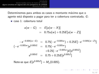 introdu¸c˜ao
breves no¸c˜oes acerca da teoria da utilidade
alguns conceitos em seguros sob uma perspectiva da utilidade
elementos de seguro
Determinemos para ambos os casos o montante m´aximo que o
agente est´a disposto a pagar para ter a cobertura contratada, G:
caso 1: cobertura total
u(w − G) = E[u(w − X)]
= 0.75u(w) + 0.25E[u(w − Z)]
−e−0.005(w−G)
= 0.75(−e−0.005w
) + 0.25E[−e−0.005(w−Z)
]
(−e−0.005w
)e0.005G
= 0.75(−e−0.005w
)
+0.25(−e−0.005w
)E[e0.005Z
]
e0.005G
= 0.75 + 0.25E[e0.005Z
]
Note-se que E[e0.005Z ] = MZ
(0.005).
51 / 57
 