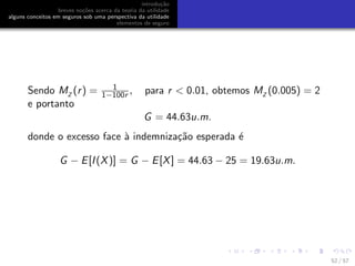 introdu¸c˜ao
breves no¸c˜oes acerca da teoria da utilidade
alguns conceitos em seguros sob uma perspectiva da utilidade
elementos de seguro
Sendo MZ
(r) = 1
1−100r , para r < 0.01, obtemos MZ
(0.005) = 2
e portanto
G = 44.63u.m.
donde o excesso face `a indemniza¸c˜ao esperada ´e
G − E[I(X)] = G − E[X] = 44.63 − 25 = 19.63u.m.
52 / 57
 