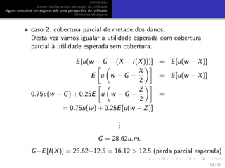 introdu¸c˜ao
breves no¸c˜oes acerca da teoria da utilidade
alguns conceitos em seguros sob uma perspectiva da utilidade
elementos de seguro
caso 2: cobertura parcial de metade dos danos.
Desta vez vamos igualar a utilidade esperada com cobertura
parcial `a utilidade esperada sem cobertura.
E[u(w − G − (X − I(X)))] = E[u(w − X)]
E u w − G −
X
2
= E[u(w − X)]
0.75u(w − G) + 0.25E u w − G −
Z
2
=
= 0.75u(w) + 0.25E[u(w − Z)]
...
G = 28.62u.m.
G−E[I(X)] = 28.62−12.5 = 16.12 > 12.5 (perda parcial esperada)
53 / 57
 