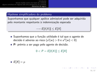 introdu¸c˜ao
breves no¸c˜oes acerca da teoria da utilidade
alguns conceitos em seguros sob uma perspectiva da utilidade
elementos de seguro
Hip´otese simpliﬁcadora do problema
Suponhamos que qualquer ap´olice admiss´ıvel pode ser adquirida
pelo montante respeitante `a indemniza¸c˜ao esperada
−→ E[I(X)] ≤ E[X]
Suponhamos que a fun¸c˜ao utilidade ´e tal que o agente de
decis˜ao ´e adverso ao risco (u (w) > 0 e u (w) < 0)
P- pr´emio a ser pago pelo agente de decis˜ao.
0 < P = E[I(X)] ≤ E[X]
E[X] = µ
55 / 57
 