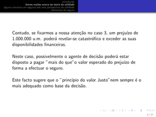 introdu¸c˜ao
breves no¸c˜oes acerca da teoria da utilidade
alguns conceitos em seguros sob uma perspectiva da utilidade
elementos de seguro
Contudo, se ﬁxarmos a nossa aten¸c˜ao no caso 3, um preju´ızo de
1.000.000 u.m. poder´a revelar-se catastr´oﬁco e exceder as suas
disponibilidades ﬁnanceiras.
Neste caso, possivelmente o agente de decis˜ao poder´a estar
disposto a pagar ”mais do que”o valor esperado do preju´ızo de
forma a efectuar o seguro.
Este facto sugere que o ”princ´ıpio do valor Justo”nem sempre ´e o
mais adequado como base da decis˜ao.
8 / 57
 
