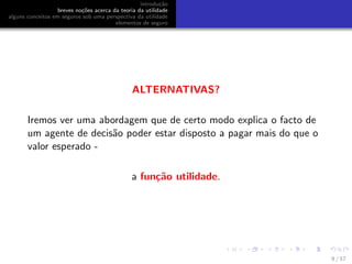 introdu¸c˜ao
breves no¸c˜oes acerca da teoria da utilidade
alguns conceitos em seguros sob uma perspectiva da utilidade
elementos de seguro
ALTERNATIVAS?
Iremos ver uma abordagem que de certo modo explica o facto de
um agente de decis˜ao poder estar disposto a pagar mais do que o
valor esperado -
a fun¸c˜ao utilidade.
9 / 57
 