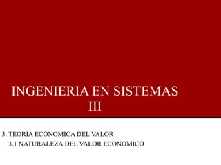 INGENIERIA EN SISTEMAS
III
3. TEORIA ECONOMICA DEL VALOR
3.1 NATURALEZA DEL VALOR ECONOMICO
 