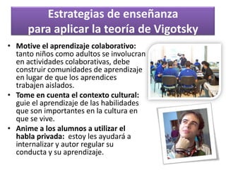 Piaget vs. VigotskyTanto las teorías de Piaget como las de Vigotsky son constructivistasEl constructivismo resalta el papelactivo del niño como constructor de sus propios conocimientos, en lugar de ser un receptor pasivo que solamente recibe la instrucción del profesor.Ambas teorías conciben al profesor como facilitador o guía del aprendizaje, mas que un director que dice a los alumnos todo lo que tienen que hacer para aprender.