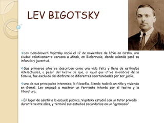 LEV BIGOTSKYLevSemiónovich Vigotsky nació el 17 de noviembre de 1896 en Orsha, una ciudad relativamente cercana a Minsk, en Bielorrusia, donde además pasó su infancia y juventud. 