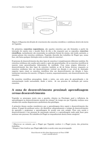 A teoria de Vygotsky – Capítulo 5

N ív el de abstra ção sup erior

D ireçã o
de
crescim ento
d os
conceitos cotid ianos

D i reçã o
de
cre scim ento dos
co nceitos
ci entíficos
N ív el concreto

Figura 4 Esquema da direção de crescimento dos conceitos científicos e cotidianos dentro da teoria
de Vygotsky.
Os primeiros, conceitos espontâneos, são aqueles conceitos que são formados a partir da
interação do sujeito com o mundo físico do dia a dia enquanto que os segundos, conceitos
científicos, normalmente são enunciados no ambiente formal do ensino, não tendo, portanto, a
mesma gênese dos conceitos cotidianos. Vygotsky discorda dos trabalhos de Piaget que, nessa
fase, não fazia qualquer distinção entre os dois tipos de conceitos4.
O processo de desenvolvimento dos dois tipos de conceitos é completamente diferente também. Os
conceitos cotidianos são usados pelo sujeito e após são generalizados. Já os conceitos científicos já
nascem como generalizações (abstrações) da realidade. Com estas origens diferentes o
desenvolvimento dos dois tipos de conceitos também se dá de forma diversa: enquanto os
conceitos cotidianos têm um desenvolvimento vertical em direção à um nível de abstração
superior (para cima) os conceitos científicos têm um desenvolvimento em direção à base,
instâncias concretas do conceito. A Figura 4 mostra, esquematicamente, este desenvolvimento dos
conceitos.
Os conceitos científicos pressupõem, desde o início, um certo grau de generalização e de
sistematização tendo necessidade, desde o início, de um processo de mediação por outros
conceitos.

A zona de desenvolvimento proximal: aprendizagem
versus desenvolvimento
Vygotsky se preocupou muito com a questão, clássica na Psicologia: qual a influência da
aprendizagem no desenvolvimento mental da criança? Ao tempo em que Vygotsky realizou seus
estudos três escolas disputavam a preferência dos psicólogos.
A primeira dessas escolas considerava que a aprendizagem deve seguir o desenvolvimento dos
alunos. O papel do professor seria o de identificar adequadamente o estágio de desenvolvimento
do aprendiz e programar a aprendizagem de acordo com este estágio. Para esta escola o
desenvolvimento é um processo de maturação natural e a aprendizagem nada pode fazer para
acelerar este processo. Os trabalhos de Piaget se enquadrariam dentro desta categoria5.

Observe-se no entanto, que o Piaget que Vygotsky conhece é o Piaget jovem, dos primeiros
trabalhos.
5 Sempre é bom lembrar que Piaget não tinha a escola como sua preocupação.
4

Paulo Ricardo da Silva Rosa Departamento de Física UFMS
e-mail: rosa@dfi.ufms.br

 