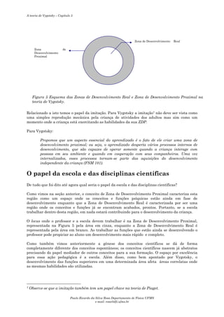 A teoria de Vygotsky – Capítulo 5

Zona de Desenvolvimento
Zona
Desenvolvimento
Proximal

Real

de

Figura 5 Esquema das Zonas de Desenvolvimento Real e Zona de Desenvolvimento Proximal na
teoria de Vygotsky.
Relacionado a isto temos o papel da imitação. Para Vygotsky a imitação7 não deve ser vista como
uma simples reprodução mecânica pela criança de atividades dos adultos mas sim como um
momento onde a criança está exercitando as habilidades da sua ZDP.
Para Vygotsky:
Propomos que um aspecto essencial do aprendizado é o fato de ele criar uma zona de
desenvolvimento proximal; ou seja, o aprendizado desperta vários processos internos de
desenvolvimento, que são capazes de operar somente quando a criança interage com
pessoas em seu ambiente e quando em cooperação com seus companheiros. Uma vez
internalizados, esses processos tornam-se parte das aquisições do desenvolvimento
independente da criança (FSM 101).

O papel da escola e das disciplinas científicas
De tudo que foi dito até agora qual seria o papel da escola e das disciplinas científicas?
Como vimos na seção anterior, o conceito de Zona de Desenvolvimento Proximal caracteriza esta
região como um espaço onde os conceitos e funções psíquicas estão ainda em fase de
desenvolvimento enquanto que a Zona de Desenvolvimento Real é caracterizada por ser uma
região onde os conceitos e funções já se encontram acabados, prontos. Portanto, se a escola
trabalhar dentro desta região, em nada estará contribuindo para o desenvolvimento da criança.
O locus onde o professor e a escola devem trabalhar é na Zona de Desenvolvimento Proximal,
representada na Figura 5 pela área em cinza, enquanto a Zona de Desenvolvimento Real é
representada pela área em branco. Ao trabalhar as funções que estão ainda se desenvolvendo o
professor pode propiciar ao aluno um desenvolvimento mais rápido e completo.
Como também vimos anteriormente a gênese dos conceitos científicos se dá de forma
completamente diferente dos conceitos espontâneos; os conceitos científicos nascem já abstratos
precisando do papel mediador de outros conceitos para a sua formação. O espaço por excelência
para essa ação pedagógica é a escola. Além disso, como bem apontado por Vygotsky, o
desenvolvimento das funções superiores em uma determinada área afeta áreas correlatas onde
as mesmas habilidades são utilizadas.

7

Observe-se que a imitação também tem um papel chave na teoria de Piaget.
Paulo Ricardo da Silva Rosa Departamento de Física UFMS
e-mail: rosa@dfi.ufms.br

 