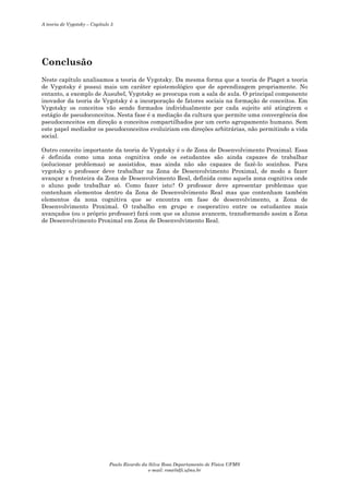 A teoria de Vygotsky – Capítulo 5

Conclusão
Neste capítulo analisamos a teoria de Vygotsky. Da mesma forma que a teoria de Piaget a teoria
de Vygotsky é possui mais um caráter epistemológico que de aprendizagem propriamente. No
entanto, a exemplo de Ausubel, Vygotsky se preocupa com a sala de aula. O principal componente
inovador da teoria de Vygotsky é a incorporação de fatores sociais na formação de conceitos. Em
Vygotsky os conceitos vão sendo formados individualmente por cada sujeito até atingirem o
estágio de pseudoconceitos. Nesta fase é a mediação da cultura que permite uma convergência dos
pseudoconceitos em direção a conceitos compartilhados por um certo agrupamento humano. Sem
este papel mediador os pseudoconceitos evoluiriam em direções arbitrárias, não permitindo a vida
social.
Outro conceito importante da teoria de Vygotsky é o de Zona de Desenvolvimento Proximal. Essa
é definida como uma zona cognitiva onde os estudantes são ainda capazes de trabalhar
(solucionar problemas) se assistidos, mas ainda não são capazes de fazê-lo sozinhos. Para
vygotsky o professor deve trabalhar na Zona de Desenvolvimento Proximal, de modo a fazer
avançar a fronteira da Zona de Desenvolvimento Real, definida como aquela zona cognitiva onde
o aluno pode trabalhar só. Como fazer isto? O professor deve apresentar problemas que
contenham elementos dentro da Zona de Desenvolvimento Real mas que contenham também
elementos da zona cognitiva que se encontra em fase de desenvolvimento, a Zona de
Desenvolvimento Proximal. O trabalho em grupo e cooperativo entre os estudantes mais
avançados (ou o próprio professor) fará com que os alunos avancem, transformando assim a Zona
de Desenvolvimento Proximal em Zona de Desenvolvimento Real.

Paulo Ricardo da Silva Rosa Departamento de Física UFMS
e-mail: rosa@dfi.ufms.br

 