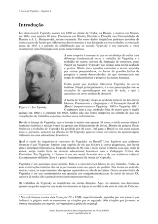 A teoria de Vygotsky – Capítulo 5

Introdução
Lev Semenovich Vygotsky nasceu em 1896 na cidade de Orsha, na Rússia, e morreu em Moscou
em 1934, com apenas 38 anos. Formou-se em Direito, História e Filosofia nas Universidades de
Moscou e A. L. Shanyavskii, respectivamente. Por esses dados biográficos podemos perceber de
início o pano de fundo que influenciou decisivamente a sua formação e o seu trabalho: a revolução
russa de 1917 e o período de solidificação que se sucede. Vygotsky é um marxista e tenta
desenvolver uma Psicologia com estas características.
A esse respeito é necessário que se estabeleça de saída uma
diferença fundamental entre o trabalho de Vygotsky e o
trabalho de outros teóricos da formação de conceitos, como
Piaget ou Ausubel: Vygotsky não deixou uma teoria acabada
e pronta. Muito mais apontou caminhos a serem seguidos
por outros pesquisadores, na forma de grandes linhas de
pesquisa a serem desenvolvidas, do que sistematizou um
corpo de conhecimentos a respeito da mente humana.
Outro ponto que também diferencia Vygotsky de outros
teóricos, Piaget principalmente, é a sua preocupação com as
situações de aprendizagem em sala de aula, o que o
aproxima em certo sentido de Ausubel.
A teoria de Vygotsky chega ao ocidente através de dois livros
básicos: Pensamento e Linguagem e A Formação Social da
Mente1 (respectivamente Vygotsky 1993 e Vygotsky 1991).
Figura 1 - Lev Vgotsky.
O primeiro tem a sua tradução feita do russo para o inglês
apenas em 1962 e o segundo em 1978. Ambos não são livros completos no sentido de que são
compilações de trabalhos esparsos, muitas vezes redundantes.
Devido à doença de Vygotsky, que o levaria à morte com apenas 38 anos, o estilo nessas obras é
bastante sintético e muitas vezes há apenas um delineamento de idéias. Dentro da própria União
Soviética o trabalho de Vygotsky foi proibido por 20 anos. Daí para o Brasil se vão mais alguns
anos e, portanto, somente na década de 90 Vygotsky aparece como um teórico da aprendizagem
influente na cena educacional brasileira.
Qual a razão da importância crescente de Vygotsky no Brasil? Uma hipótese que podemos
levantar é que Vygotsky fornece uma espécie de elo que faltava à teoria piagetiana, que havia
sido o principal referencial ao longo da década de 80, com o meio social, vertente essa que, como já
vimos, surge muito forte no cenário educacional brasileiro com a Pedagogia Crítica dos
Conteúdos. Em Vygotsky o Homem é um ser social formado dentro de um ambiente cultural
historicamente definido. Esse é o ponto fundamental da teoria de Vygotsky.
Vygotsky é um psicólogo experimental. Esta é a característica básica de seu trabalho. Todas as
suas construções teóricas têm os experimentos como seu ponto de partida. Nos textos no entanto,
muitas vezes, os experimentos são apenas apontados ou são de terceiros. Outra característica de
Vygotsky é ser um construtivista em oposição aos comportamentalistas do início do século XX,
embora já tenha sido apontado como neocomportamentalista.
Os trabalhos de Vygotsky se desdobram em várias direções. Aqui, no entanto, nos deteremos
apenas naqueles aspectos que mais diretamente se ligam ao cotidiano da sala de aula de Ciências.

Nos referiremos a estes dois livros por PL e FSM, respectivamente, seguidos por um número que
indicará a página onde se encontram as citações que se seguirão. Nas citações que faremos, os
termos ressaltados em negrito correspondem a grifos do original.
1

Paulo Ricardo da Silva Rosa Departamento de Física UFMS
e-mail: rosa@dfi.ufms.br

 