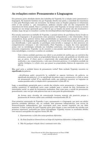 A teoria de Vygotsky – Capítulo 5

As relações entre Pensamento e Linguagem
Um primeiro ponto abordado dentro dos trabalhos de Vygotsky foi a relação entre pensamento e
linguagem. No momento histórico em que Vygotsky aborda esse ponto, a unicidade da consciência
é vista pela Psicologia como um invariante. As formas como as funções psíquicas se relacionam
entre si não mudam e, por conseqüência, podemos estudar cada um dos componentes da
consciência de forma isolada. Esse é o primeiro ponto onde Vygotsky se insurge contra as teorias
vigentes no seu tempo apontando para o fato de que as funções da mente não são invariantes e
mudam. Logo, há que se ressaltar o caráter de interdependência das funções psíquicas.
Nos estudos anteriores ao trabalho de Vygotsky, a posição teórica de que falamos havia levado ao
estudo da linguagem e do pensamento como processos independentes e não relacionados. Como
conseqüência dessa postura teórica duas possibilidades se apresentavam quando do estudo do
pensamento e da linguagem pelos psicólogos: a primeira leva à fusão desses dois processos, pela
sua identificação, e pela segunda, os psicólogos eram levados a segregar os dois processos em
compartimentos estanques e não relacionados. Para Vygotsky, a origem dos erros apontados
acima está na metodologia utilizada nos trabalhos anteriores, com ênfase na dissociação em
elementos componentes. Vygotsky vai de encontro a essa posição apontando que, sob o ponto de
vista metodológico, o correto é a análise em unidades:
Com o termo unidade queremos nos referir a um produto de análise que, ao contrário dos
elementos, conserva todas as propriedades básicas do todo, não podendo ser dividido sem
que as perca. A chave para a compreensão das propriedades da água são as suas
moléculas e seu comportamento, e não seus elementos químicos. A verdadeira unidade da
análise biológica é a célula viva, que possui as propriedades básicas do organismo vivo
(PL 4).
Mas qual seria a unidade básica do pensamento verbal? Esta unidade Vygotsky encontra no
significado da palavra:
...Acreditamos poder encontrá-la [a unidade] no aspecto intrínseco da palavra, no
significado da palavra.[...] é no significado da palavra que o pensamento e a fala se unem
em pensamento verbal. É no significado então, que podemos encontrar as respostas às
nossas questões sobre a relação entre o pensamento e a fala (PL 4).
Logo, a metodologia apropriada para o estudo das relações entre pensamento e linguagem é a
análise semântica. O significado serve como unidade para o estudo da fala, ferramenta de
intercâmbio social, no papel de ferramenta mediadora, bem como para o estudo do pensamento
generalizante, uma vez que cada palavra traz em si uma parte de generalização:
As formas mais elevadas da comunicação humana somente são possíveis porque o
pensamento do homem reflete uma realidade conceitualizada (PL 5).
Uma primeira constatação de Vygotsky é que o pensamento e a linguagem, que para um adulto
parecem entidades idênticas, são, na verdade, dois processos independentes, com curvas de
desenvolvimento independentes, que convergem para uma mesma trajetória em um dado
momento. A base a partir da qual Vygotsky parte para chegar a essa conclusão são estudos com
primatas superiores, realizados por vários antropólogos. Vygotsky resume os resultados obtidos
com macacos antropóides da seguinte forma (PL 36):
1. O pensamento e a fala têm raízes genéticas diferentes.
2. As duas funções se desenvolvem ao longo de trajetórias diferentes e independentes.
3. Não há qualquer relação clara e constante entre elas.

Paulo Ricardo da Silva Rosa Departamento de Física UFMS
e-mail: rosa@dfi.ufms.br

 