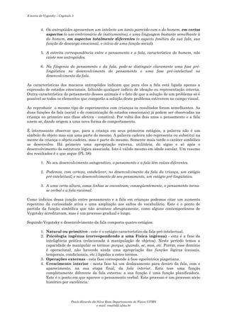 A teoria de Vygotsky – Capítulo 5

4. Os antropóides apresentam um intelecto um tanto parecido com o do homem, em certos
aspectos (o uso embrionário de instrumentos), e uma linguagem bastante semelhante à
do homem, em aspectos totalmente diferentes (o aspecto fonético da sua fala, sua
função de descarga emocional, o início de uma função social).
5. A estreita correspondência entre o pensamento e a fala, característica do homem, não
existe nos antropóides.
6. Na filogenia do pensamento e da fala, pode-se distinguir claramente uma fase prélingüística no desenvolvimento do pensamento e uma fase pré-intelectual no
desenvolvimento da fala.
As características dos macacos antropóides indicam que para eles a fala está ligada apenas a
expressão de estados emocionais, faltando qualquer indício de ideação ou representação interna.
Outra característica do pensamento desses animais é o fato de que a solução de um problema só é
possível se todos os elementos que comporão a solução deste problema estiverem no campo visual.
Ao reproduzir o mesmo tipo de experimentos com crianças os resultados foram semelhantes. As
duas funções da fala (social e de comunicação de estados emocionais) já podem ser observadas na
criança no primeiro ano (fase afetiva - conativa). Por volta dos dois anos o pensamento e a fala
unem-se, dando origem a uma nova forma de comportamento.
É interessante observar que, para a criança em seus primeiros estágios, a palavra não é um
símbolo do objeto mas sim uma parte do mesmo. A palavra cadeira não representa ou substitui na
mente da criança o objeto cadeira, mas é parte do mesmo. Somente mais tarde o caráter simbólico
se desenvolve. Há primeiro uma apropriação externa, utilitária, do signo e só após o
desenvolvimento da estrutura lógica associada. Isto é válido mesmo em idade escolar. Um resumo
dos resultados é o que segue (PL 38):
1. No seu desenvolvimento ontogenético, o pensamento e a fala têm raízes diferentes.
2. Podemos, com certeza, estabelecer, no desenvolvimento da fala da criança, um estágio
pré-intelectual; e no desenvolvimento de seu pensamento, um estágio pré-lingüístico.
3. A uma certa altura, essas linhas se encontram; conseqüentemente, o pensamento tornase verbal e a fala racional.
Como indícios dessa junção entre pensamento e a fala em crianças podemos citar um aumento
repentino da curiosidade ativa e uma ampliação aos saltos do vocabulário. Este é o ponto de
partida da função simbólica que não acontece abruptamente, como alguns contemporâneos de
Vygotsky acreditavam, mas é um processo gradual e longo.
Segundo Vygotsky o desenvolvimento da fala comporta quatro estágios:
1. Natural ou primitivo - este é o estágio característico da fala pré-intelectual.
2. Psicologia ingênua (correspondendo a uma Física ingênua) - esta é a fase da
inteligência prática (relacionada à manipulação de objetos). Neste período temos a
capacidade de manipular os termos: porque, quando, se, mas, etc. Porém, esse domínio
é operacional, não havendo ainda uma apropriação das funções lógicas (causais,
temporais, condicionais, etc.) ligadas a estes termos.
3. Operações externas - esta fase corresponde à fase egocêntrica piagetiana.
4. Crescimento interior - nesta fase há um deslocamento para dentro da fala, com o
aparecimento, na sua etapa final, da fala interior. Esta tem uma função
completamente diferente da fala externa: a sua função é uma função planificadora.
Este é o ponto em que aparece o pensamento verbal. Este processo é um processo sócio
histórico por excelência:

Paulo Ricardo da Silva Rosa Departamento de Física UFMS
e-mail: rosa@dfi.ufms.br

 