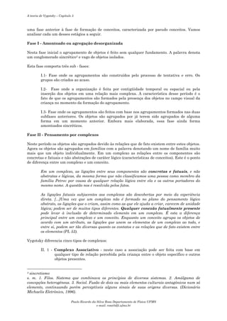 A teoria de Vygotsky – Capítulo 5

uma fase anterior à fase de formação de conceitos, caracterizada por pseudo conceitos. Vamos
analisar cada um desses estágios a seguir.
Fase I - Amontoado ou agregação desorganizada
Nesta fase inicial o agrupamento de objetos é feito sem qualquer fundamento. A palavra denota
um conglomerado sincrético3 e vago de objetos isolados.
Esta fase comporta três sub - fases:
I.1- Fase onde os agrupamentos são construídos pelo processo de tentativa e erro. Os
grupos são criados ao acaso.
I.2- Fase onde a organização é feita por contigüidade temporal ou espacial ou pela
inserção dos objetos em uma relação mais complexa. A característica desse período é o
fato de que os agrupamentos são formados pela presença dos objetos no campo visual da
criança no momento da formação do agrupamento.
I.3- Fase onde os agrupamentos são feitos com base nos agrupamentos formados nas duas
subfases anteriores. Os objetos são agrupados por já terem sido agrupados de alguma
forma em um momento anterior. Embora mais elaborada, essa fase ainda forma
amontoados sincréticos.
Fase II - Pensamento por complexos
Neste período os objetos são agrupados devido às relações que de fato existem entre estes objetos.
Agora os objetos são agrupados em famílias com a palavra denotando um nome de família muito
mais que um objeto individualmente. Em um complexo as relações entre os componentes são
concretas e fatuais e não abstrações de caráter lógico (características de conceitos). Este é o ponto
de diferença entre um complexo e um conceito.
Em um complexo, as ligações entre seus componentes são concretas e fatuais, e não
abstratas e lógicas, da mesma forma que não classificamos uma pessoa como membro da
família Petrov por causa de qualquer relação lógica entre ela e os outros portadores do
mesmo nome. A questão nos é resolvida pelos fatos.
As ligações fatuais subjacentes aos complexos são descobertas por meio da experiência
direta. [...]Uma vez que um complexo não é formado no plano do pensamento lógico
abstrato, as ligações que o criam, assim como as que ele ajuda a criar, carecem de unidade
lógica; podem ser de muitos tipos diferentes. Qualquer conexão fatualmente presente
pode levar à inclusão de determinado elemento em um complexo. É esta a diferença
principal entre um complexo e um conceito. Enquanto um conceito agrupa os objetos de
acordo com um atributo, as ligações que unem os elementos de um complexo ao todo, e
entre si, podem ser tão diversas quanto os contatos e as relações que de fato existem entre
os elementos (PL 53).
Vygotsky diferencia cinco tipos de complexos:
II. 1 - Complexo Associativo - neste caso a associação pode ser feita com base em
qualquer tipo de relação percebida pela criança entre o objeto específico e outros
objetos presentes.

sincretismo
s. m. 1. Filos. Sistema que combinava os princípios de diversos sistemas. 2. Amálgama de
concepções heterogêneas. 3. Sociol. Fusão de dois ou mais elementos culturais antagônicos num só
elemento, continuando porém perceptíveis alguns sinais de suas origens diversas. (Dicionário
Michaelis Eletrônico, 1996).
3

Paulo Ricardo da Silva Rosa Departamento de Física UFMS
e-mail: rosa@dfi.ufms.br

 