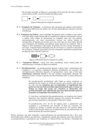 A teoria de Vygotsky – Capítulo 5

No exemplo mostrado na Figura 2 a associação é feita pelo fato de todos os objetos
terem cantos em 900 e serem formados por linhas retas.

Figura 2 Exemplo de complexo associativo.
II. 2 - Complexo de Coleções - os elementos são agrupados por alguma característica
que os torna diferentes (cor, forma, etc.). É uma associação por contraste e não por
semelhança.
II. 3 - Complexo em Cadeia - aqui a topologia das ligações entre os objetos é tipo cadeia,
com cada objeto sendo incorporado ao complexo por alguma característica comum
a algum outro objeto já pertencente ao complexo mas que não precisa,
necessariamente, ser uma característica comum aos outros objetos já
incorporados. As ligações são do tipo um a um, como elos em uma cadeia. Não há
uma hierarquia dos atributos que definem quem pertence ao complexo. Veja a
Figura 3. Esta associação é tipo cadeia. O primeiro elo tem a forma retangular e
cor cinza, o segundo forma retangular mas de cor branca e o terceiro é uma elipse
de cor branca. A ligação do primeiro elo com o segundo é pela forma enquanto que
do segundo com o terceiro é pela cor.

Figura 3 Elementos de um complexo em cadeia.
II. 4 - Complexos Difusos - neste caso uma semelhança muito remota pode ser
suficiente para a inserção do objeto no complexo.
II. 5 - Pseudoconceitos - os pseudoconceitos formam a ponte entre o pensamento por
complexos e os conceitos verdadeiros. Embora semelhantes aos conceitos são
psicologicamente diferentes daqueles. O agrupamento, neste caso, é feito pela
semelhança concreta visível e não por qualquer propriedade abstrata. Na
idade pré-escolar e escolar os pseudo conceitos dominam sobre as outras formas de
complexos.
Os pseudoconceitos predominam sobre todos os outros complexos no
pensamento da criança em idade pré-escolar, pela simples razão de que
na vida real os complexos que correspondem ao significado das
palavras não são desenvolvidos espontaneamente pela criança: as
linhas ao longo das quais um complexo se desenvolve são
predeterminadas pelo significado que uma determinada palavra
já possui na linguagem dos adultos (PL 58).
[...] não fosse o predomínio dos pseudoconceitos, os complexos da criança
seguiriam uma trajetória diferente daquela dos conceitos dos adultos, o
que tornaria impossível a comunicação verbal entre ambos.
O pseudoconceito serve de elo de ligação entre o pensamento por
complexos e o pensamento por conceitos. É dual por natureza: um
complexo já carrega a semente que fará germinar um conceito. Desse
modo a comunicação verbal com os adultos torna-se um poderoso fator no
desenvolvimento de conceitos infantis.
Vemos, portanto, que para Vygotsky o desenvolvimento dos pseudoconceitos não é livre mas
direcionado pelos adultos, que fornecem o significado acabado das palavras. Caso não existissem
os pseudoconceitos o pensamento por complexos se desenvolveria, em direção a formação dos
Paulo Ricardo da Silva Rosa Departamento de Física UFMS
e-mail: rosa@dfi.ufms.br

 