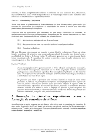 A teoria de Vygotsky – Capítulo 5

conceitos, de forma completamente diferente e autônoma em cada indivíduo. Isto, obviamente,
impediria toda vida social devido à impossibilidade de comunicação entre os seres humanos: como
comunicar se não há traços de significado comuns?
Fase III - Pensamento Conceitual
Nesta fase temos o aparecimento de duas características que diferenciarão o pensamento por
conceitos do pensamento por complexos: as capacidades de síntese e análise que não estão
presentes no pensamento por complexos.
Enquanto que no pensamento por complexos há uma super abundância de conexões, no
pensamento conceitual ocorre um enxugamento dessas ligações. Da mesma maneira que nas fases
anteriores, esta fase se subdivide em subfases, em número de três:
III. 1 - Agrupamento por grau máximo de semelhança.
III. 2 - Agrupamento com base em um único atributo (conceitos potenciais).
III. 3 - Conceitos verdadeiros.
Há uma diferença entre possuir um conceito e poder defini-lo verbalmente. Como em outras
funções superiores, há, primeiro, uma apropriação operacional do conceito para depois haver a
possibilidade de defini-lo de forma verbal. O adolescente primeiro usa o conceito para depois
tomar consciência dele. A capacidade de aplicar o conceito a uma situação totalmente nova
somente aparece ao final da adolescência.
Segundo Vygotsky:
Nossa investigação mostrou que um conceito se forma não pela interação das associações,
mas mediante uma operação intelectual em que todas as funções mentais elementares
participam de uma combinação específica. Essa operação é dirigida pelo uso das palavras
como o meio para centrar ativamente a atenção, abstrair determinados traços, sintetizá-los
e simbolizá-los por meio de um signo.
Os processos que levam à formação dos conceitos evoluem ao longo de duas linhas
principais. A primeira é a formação dos complexos: a criança agrupa diversos objetos “um
nome de família” comum; esse processo passa por vários estágios. A segunda linha de
desenvolvimento é a formação de “conceitos potenciais”, baseados no isolamento de certos
atributos comuns. Em ambos os casos, o emprego da palavra é parte integrante dos
processos de desenvolvimento, e a palavra conserva a sua função diretiva na formação dos
conceitos verdadeiros, aos quais esses processos conduzem.

A formação de conceitos espontâneos
formação de conceitos científicos

versus

a

A análise feita na seção anterior tem por base o laboratório onde os conceitos são formados, de
certo modo, de maneira artificial. Mas o que acontece na prática, no dia a dia? Para responder a
esta pergunta Vygotsky acha importante fazer uma distinção entre o que ele chama de conceitos
espontâneos e conceitos científicos.

Paulo Ricardo da Silva Rosa Departamento de Física UFMS
e-mail: rosa@dfi.ufms.br

 