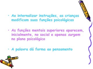Ao internalizar instruções, as crianças modificam suas funções psicológicas As funções mentais superiores aparecem, inicialmente, no social e apenas  surgem  no plano psicológico A palavra dá forma ao pensamento 