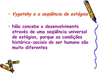Vygotsky e a seqüência de estágios Não concebe o desenvolvimento através de uma seqüência universal de estágios, porque as condições histórico-sociais do ser humano são muito diferentes   