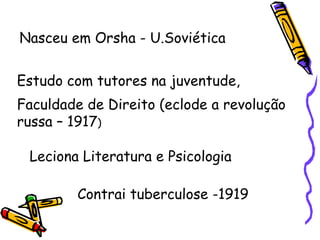 Nasceu em Orsha - U.Soviética  Estudo com tutores na juventude, Faculdade de Direito (eclode a revolução russa – 1917 ) Leciona Literatura e Psicologia Contrai tuberculose -1919 