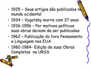 1925 – Seus artigos são publicados no mundo ocidental 1934 – Vygotsky morre com 37 anos 1936-1956 – Por motivos políticos suas obras deixam de ser publicadas 1962 – Publicação do livro Pensamento e Linguagem nos EUA 1982-1984- Edição de suas Obras Completas  na URSS 