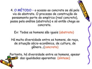 4.  O MÉTODO –  o acesso ao concreto se dá pela via do abstrato. O processo de construção do pensamento parte do empírico (real concreto), passa pela análise (abstrato) e só então chega ao concreto.  Ex: Todos os homens são iguais  (abstrato)  Há muita diversidade entre os homens, de raça, de situação sócio-econômica, de cultura, de gênero...( concreto) Portanto, há diversidade entre os homens, apesar das igualdades aparentes  (síntese) 