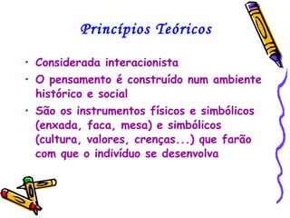 Princípios Teóricos Considerada interacionista O pensamento é construído num ambiente histórico e social São os instrumentos físicos e simbólicos (enxada, faca, mesa) e simbólicos (cultura, valores, crenças...) que farão com que o indivíduo se desenvolva 
