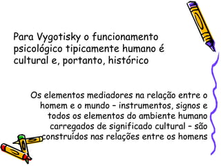 Para Vygotisky o funcionamento psicológico tipicamente humano é cultural e, portanto, histórico Os elementos mediadores na relação entre o homem e o mundo – instrumentos, signos e todos os elementos do ambiente humano carregados de significado cultural – são construídos nas relações entre os homens 