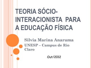 TEORIA SÓCIO-
INTERACIONISTA PARA
A EDUCAÇÃO FÍSICA
  Silvia Marina Anaruma
  UNESP – Campus de Rio
  Claro

            Out/2012
 