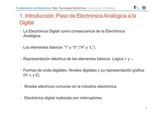 Fundamentos de Electrónica. Dpto. Tecnología Electrónica. Universidad de Málaga
• La Electrónica Digital como consecuencia de la Electrónica
Analógica.
• Los elementos básicos “1” y “0” (“H” y “L”).
• Representación eléctrica de los elementos básicos. Lógica + y -.
• Formas de onda digitales. Niveles digitales y su representación gráfica
(H, L y Z).
• Niveles eléctricos comunes en la industria electrónica.
• Electrónica digital realizada con interruptores.
4
1. Introducción. Paso de ElectrónicaAnalógica a la
Digital
 