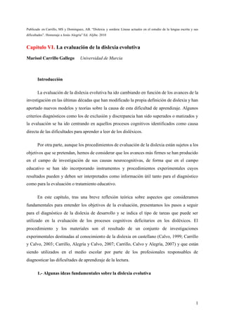 1
Publicado en Carrillo, MS y Dominguez, AB. “Dislexia y sordera: Líneas actuales en el estudio de la lengua escrita y sus
dificultades”. Homenaje a Jesús Alegría” Ed. Aljibe. 2010
Capítulo VI. La evaluación de la dislexia evolutiva
Marisol Carrillo Gallego Universidad de Murcia
Introducción
La evaluación de la dislexia evolutiva ha ido cambiando en función de los avances de la
investigación en las últimas décadas que han modificado la propia definición de dislexia y han
aportado nuevos modelos y teorías sobre la causa de esta dificultad de aprendizaje. Algunos
criterios diagnósticos como los de exclusión y discrepancia han sido superados o matizados y
la evaluación se ha ido centrando en aquellos procesos cognitivos identificados como causa
directa de las dificultades para aprender a leer de los disléxicos.
Por otra parte, aunque los procedimientos de evaluación de la dislexia están sujetos a los
objetivos que se pretendan, hemos de considerar que los avances más firmes se han producido
en el campo de investigación de sus causas neurocognitivas, de forma que en el campo
educativo se han ido incorporando instrumentos y procedimientos experimentales cuyos
resultados pueden y deben ser interpretados como información útil tanto para el diagnóstico
como para la evaluación o tratamiento educativo.
En este capítulo, tras una breve reflexión teórica sobre aspectos que consideramos
fundamentales para entender los objetivos de la evaluación, presentamos los pasos a seguir
para el diagnóstico de la dislexia de desarrollo y se indica el tipo de tareas que puede ser
utilizado en la evaluación de los procesos cognitivos deficitarios en los disléxicos. El
procedimiento y los materiales son el resultado de un conjunto de investigaciones
experimentales destinadas al conocimiento de la dislexia en castellano (Calvo, 1999; Carrillo
y Calvo, 2003; Carrillo, Alegría y Calvo, 2007; Carrillo, Calvo y Alegría, 2007) y que están
siendo utilizados en el medio escolar por parte de los profesionales responsables de
diagnosticar las dificultades de aprendizaje de la lectura.
1.- Algunas ideas fundamentales sobre la dislexia evolutiva
 