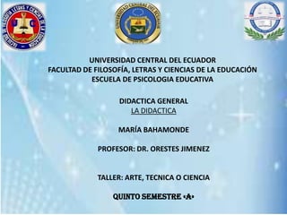 UNIVERSIDAD CENTRAL DEL ECUADOR
FACULTAD DE FILOSOFÍA, LETRAS Y CIENCIAS DE LA EDUCACIÓN
ESCUELA DE PSICOLOGIA EDUCATIVA
DIDACTICA GENERAL
LA DIDACTICA
MARÍA BAHAMONDE
PROFESOR: DR. ORESTES JIMENEZ
TALLER: ARTE, TECNICA O CIENCIA
QUINTO SEMESTRE «a»
 