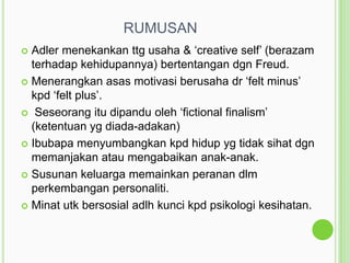 RUMUSAN
Adler menekankan ttg usaha & „creative self‟ (berazam
terhadap kehidupannya) bertentangan dgn Freud.
 Menerangkan asas motivasi berusaha dr „felt minus‟
kpd „felt plus‟.
 Seseorang itu dipandu oleh „fictional finalism‟
(ketentuan yg diada-adakan)
 Ibubapa menyumbangkan kpd hidup yg tidak sihat dgn
memanjakan atau mengabaikan anak-anak.
 Susunan keluarga memainkan peranan dlm
perkembangan personaliti.
 Minat utk bersosial adlh kunci kpd psikologi kesihatan.


 