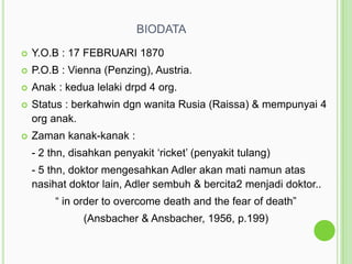 BIODATA


Y.O.B : 17 FEBRUARI 1870



P.O.B : Vienna (Penzing), Austria.



Anak : kedua lelaki drpd 4 org.



Status : berkahwin dgn wanita Rusia (Raissa) & mempunyai 4
org anak.



Zaman kanak-kanak :

- 2 thn, disahkan penyakit „ricket‟ (penyakit tulang)
- 5 thn, doktor mengesahkan Adler akan mati namun atas
nasihat doktor lain, Adler sembuh & bercita2 menjadi doktor..
“ in order to overcome death and the fear of death”
(Ansbacher & Ansbacher, 1956, p.199)

 