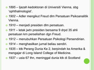 

1895 – Ijazah kedoktoran di Universiti Vienna, sbg
„ophthalmologist‟.



1902 – Adler mengikut Freud dlm Persatuan Psikoanalitik
Vienna.



1910 – menjadi presiden dlm persatuan.



1911 – letak jwtn presiden bersama 9 drpd 35 ahli
persatuan krn perselisihan dgn Freud.



1912 – menubuhkan Persatuan Psikologi Persendirian.



1914 – menghasilkan jurnal beliau sendiri.



1935 – ktk Perang Dunia Ke 2, berpindah ke Amerika &
mengajar di Long Island College of Medicine.



1937 – usia 67 thn, meninggal dunia ktk di Scotland

 