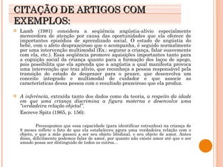 CITAÇÃO DE ARTIGOS COM EXEMPLOS: Lamb (1981) considera a seqüência angústia-alívio especialmente merecedora de atenção por causa das oportunidades que ela oferece de importantes episódios de aprendizado social. O estado de angústia do bebê, com o afeto desprazeiroso que o acompanha, é seguido normalmente por uma intervenção multimodal (Ex.: segurar a criança, falar suavemente com ela, etc.). Essa seqüência promove aquisições importantes tanto para a cognição social da criança quanto para a formação dos laços de apego, pois possibilita que ela aprenda que a angústia a qual manifesta provoca uma intervenção que traz alívio, que reconheça a pessoa responsável pela transição do estado de desprazer para o prazer, que desenvolva um conceito integrado e multimodal do cuidador e que associe as características dessa pessoa com o resultado prazeiroso que ela produz.  A inferência,  extraída tanto dos dados como da teoria , a respeito da idade em que uma criança discrimina a figura materna e desenvolve uma “verdadeira relação objetal”. Escreve Spitz (1965, p. 156): Pressupomos que essa capacidade (para identificar estranhos) na criança de 8 meses reflete o fato de que ela estabeleceu agora uma verdadeira relação com o objeto, e que a mãe passou a ser seu objeto libidinal, o seu objeto de amor. Antes disso, dificilmente podemos falar de amor, por quanto não existe amor até que o ser amado possa ser distinguido de todos os outros... 