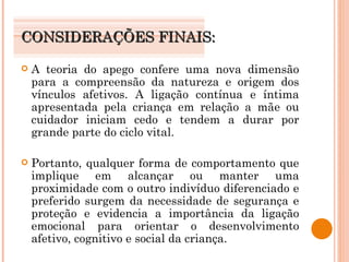 CONSIDERAÇÕES FINAIS: A teoria do apego confere uma nova dimensão para a compreensão da natureza e origem dos vínculos afetivos. A ligação contínua e íntima apresentada pela criança em relação a mãe ou cuidador iniciam cedo e tendem a durar por grande parte do ciclo vital. Portanto, qualquer forma de comportamento que implique em alcançar ou manter uma proximidade com o outro indivíduo diferenciado e preferido surgem da necessidade de segurança e proteção e evidencia a importância da ligação emocional para orientar o desenvolvimento afetivo, cognitivo e social da criança. 